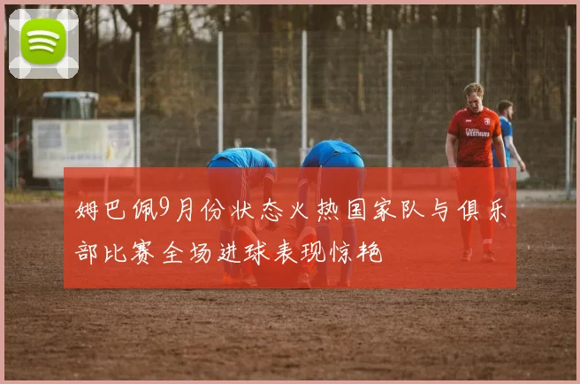 姆巴佩9月份状态火热国家队与俱乐部比赛全场进球表现惊艳