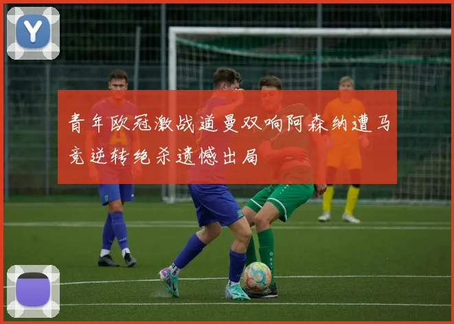 青年欧冠激战道曼双响阿森纳遭马竞逆转绝杀遗憾出局