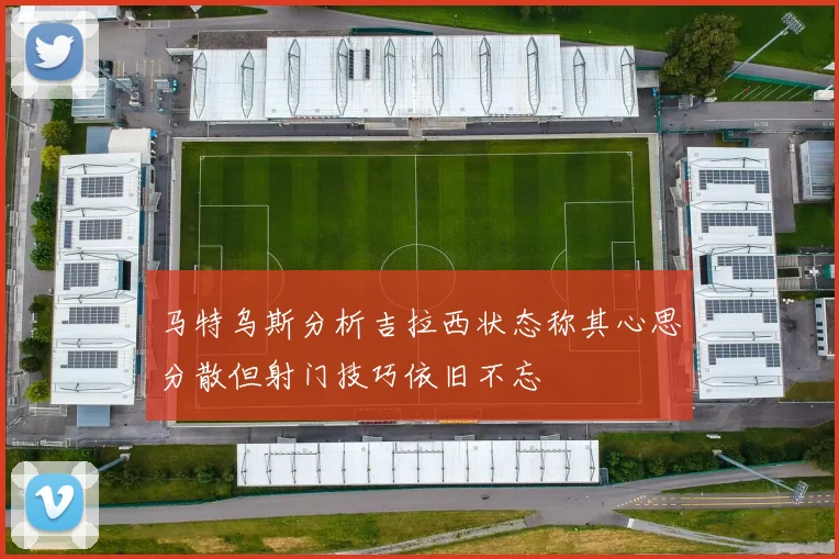 马特乌斯分析吉拉西状态称其心思分散但射门技巧依旧不忘