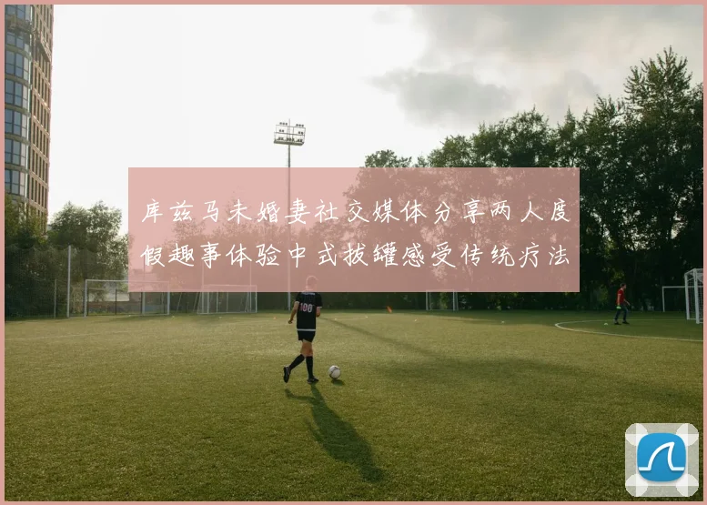 库兹马未婚妻社交媒体分享两人度假趣事体验中式拔罐感受传统疗法魅力