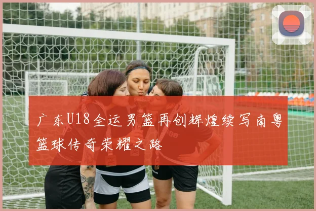 广东U18全运男篮再创辉煌续写南粤篮球传奇荣耀之路