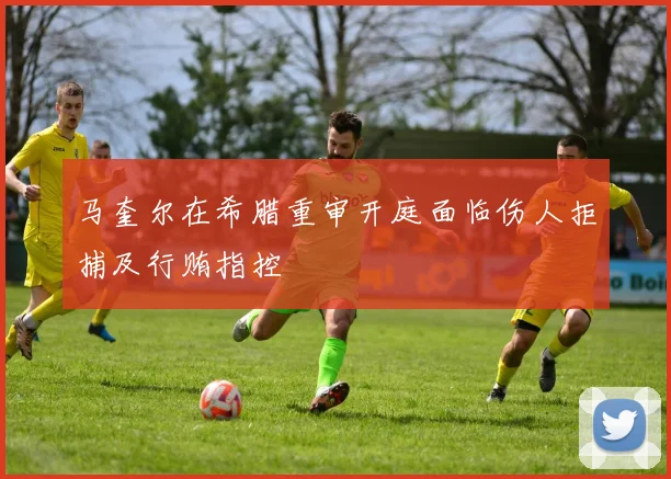 马奎尔在希腊重审开庭面临伤人拒捕及行贿指控
