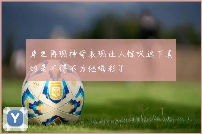 库里再现神奇表现让人惊叹这下真的是不得不为他喝彩了