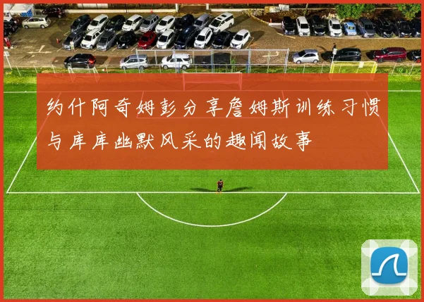 约什阿奇姆彭分享詹姆斯训练习惯与库库幽默风采的趣闻故事