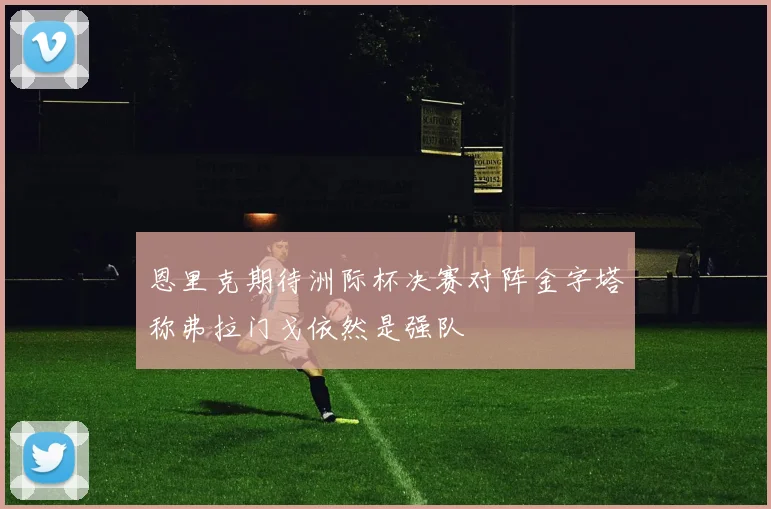 恩里克期待洲际杯决赛对阵金字塔称弗拉门戈依然是强队