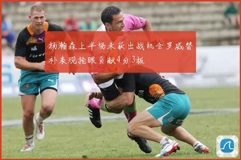 杨瀚森上半场未获出战机会罗威替补表现抢眼贡献4分3板