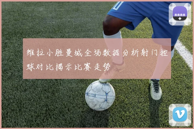 维拉小胜曼城全场数据分析射门控球对比揭示比赛走势