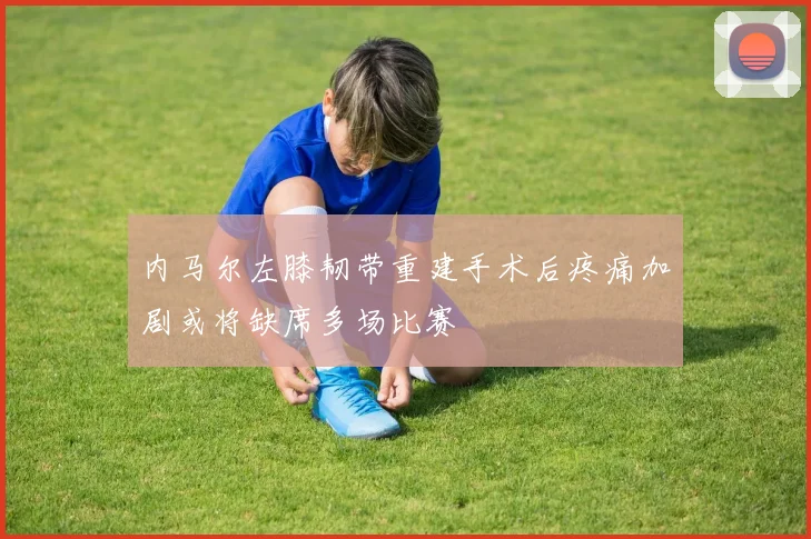 内马尔左膝韧带重建手术后疼痛加剧或将缺席多场比赛