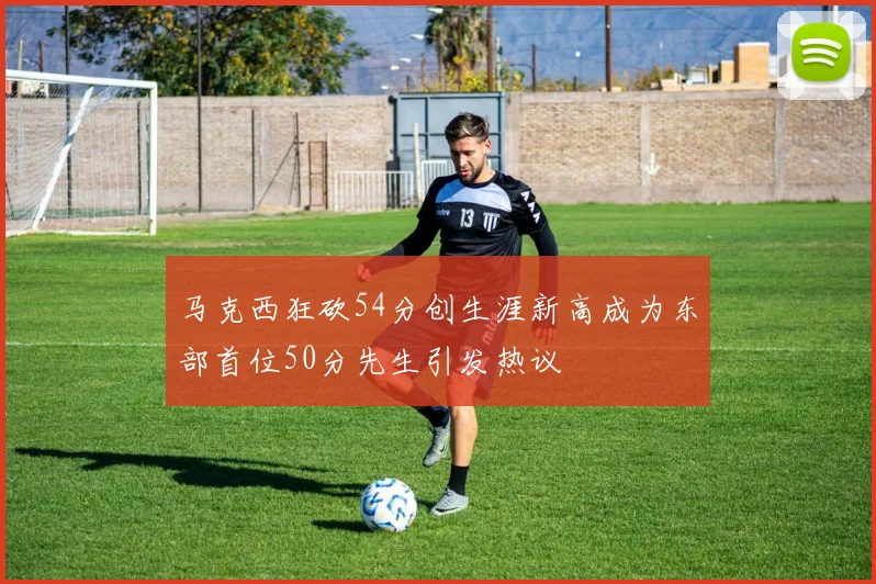 马克西狂砍54分创生涯新高成为东部首位50分先生引发热议