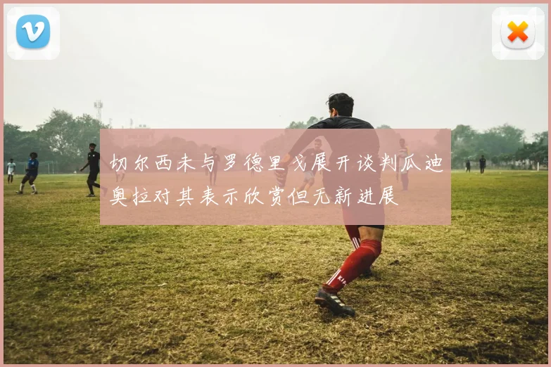切尔西未与罗德里戈展开谈判瓜迪奥拉对其表示欣赏但无新进展