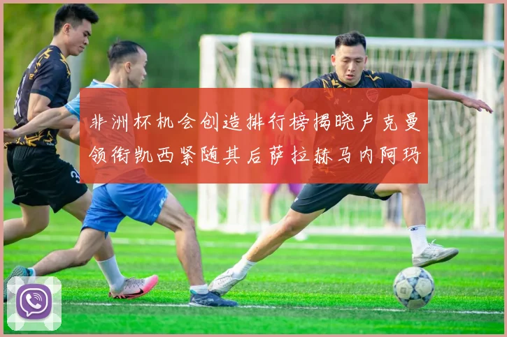 非洲杯机会创造排行榜揭晓卢克曼领衔凯西紧随其后萨拉赫马内阿玛德跻身前五