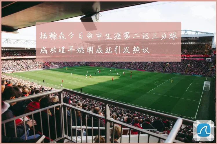 杨瀚森今日命中生涯第二记三分球成功追平姚明成就引发热议
