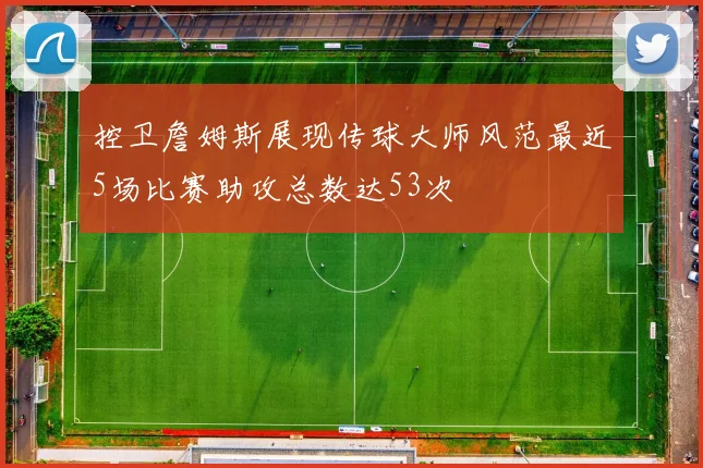 控卫詹姆斯展现传球大师风范最近5场比赛助攻总数达53次