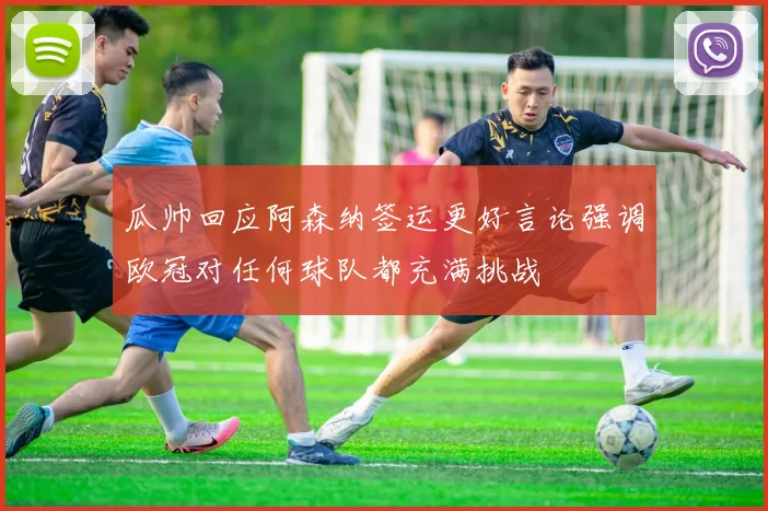 瓜帅回应阿森纳签运更好言论强调欧冠对任何球队都充满挑战