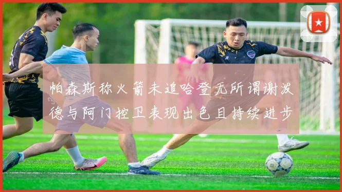 帕森斯称火箭未追哈登无所谓谢泼德与阿门控卫表现出色且持续进步
