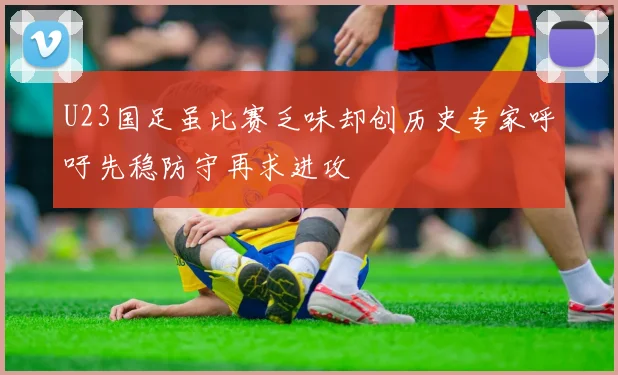 U23国足虽比赛乏味却创历史专家呼吁先稳防守再求进攻