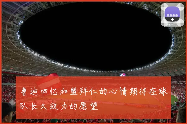 鲁迪回忆加盟拜仁的心情期待在球队长久效力的愿望