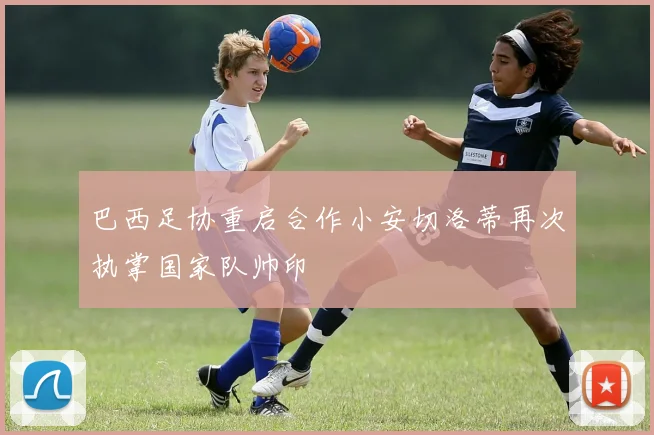 巴西足协重启合作小安切洛蒂再次执掌国家队帅印