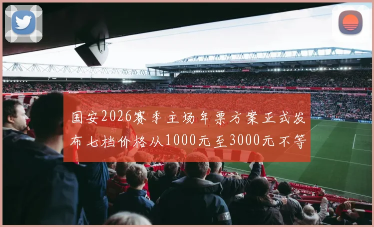 国安2026赛季主场年票方案正式发布七档价格从1000元至3000元不等