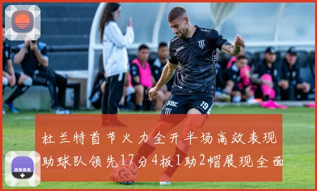 杜兰特首节火力全开半场高效表现助球队领先17分4板1助2帽展现全面能力