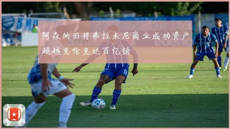 阿森纳旧将弗拉米尼商业成功资产超越克伦克达百亿镑