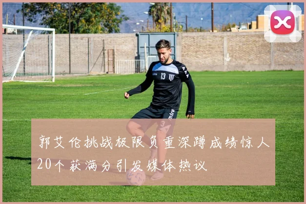 郭艾伦挑战极限负重深蹲成绩惊人20个获满分引发媒体热议