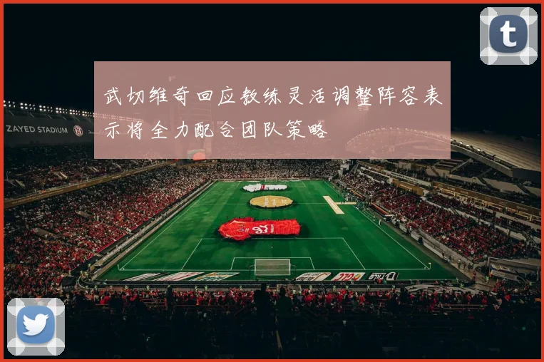 武切维奇回应教练灵活调整阵容表示将全力配合团队策略