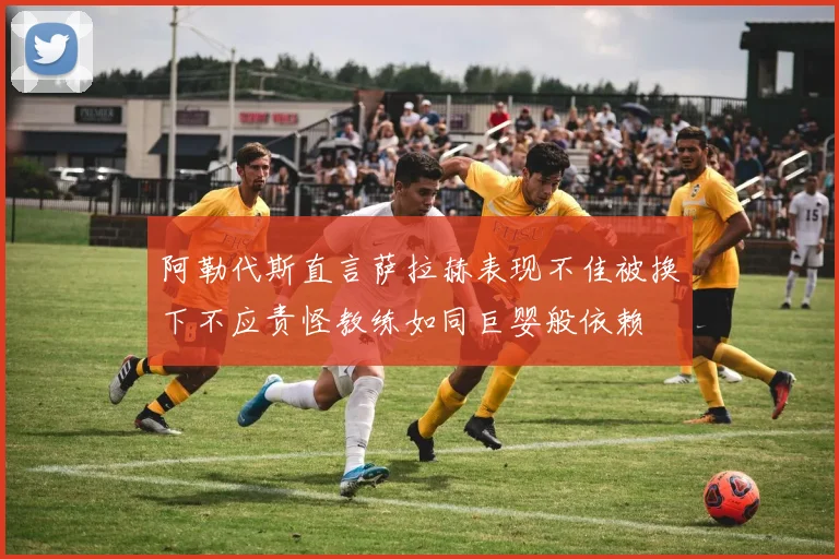 阿勒代斯直言萨拉赫表现不佳被换下不应责怪教练如同巨婴般依赖