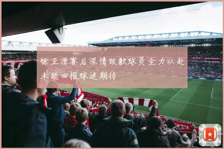 徐正源赛后深情致歉球员全力以赴未能回报球迷期待