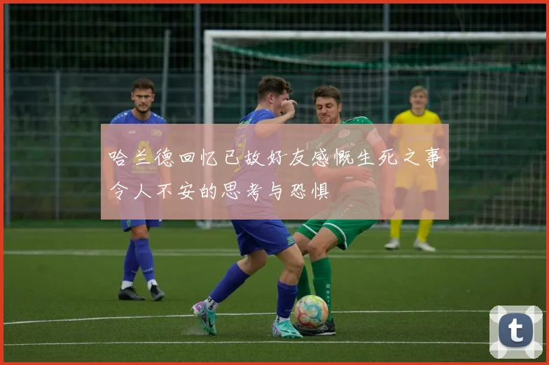 哈兰德回忆已故好友感慨生死之事令人不安的思考与恐惧