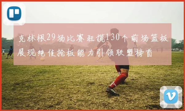 克林根29场比赛狂揽130个前场篮板展现绝佳抢板能力引领联盟榜首