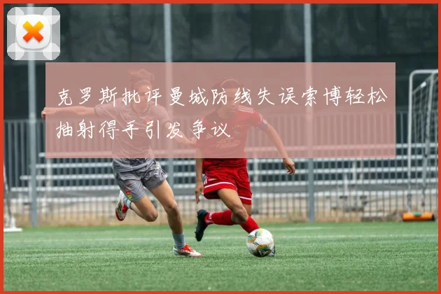 克罗斯批评曼城防线失误索博轻松抽射得手引发争议