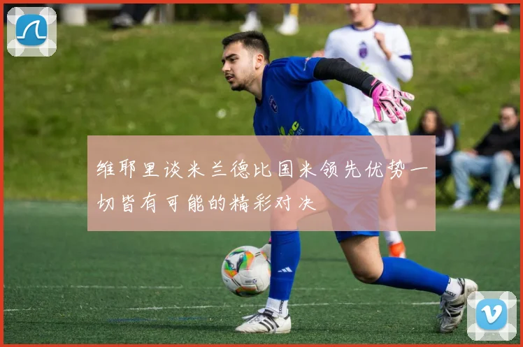 维耶里谈米兰德比国米领先优势一切皆有可能的精彩对决