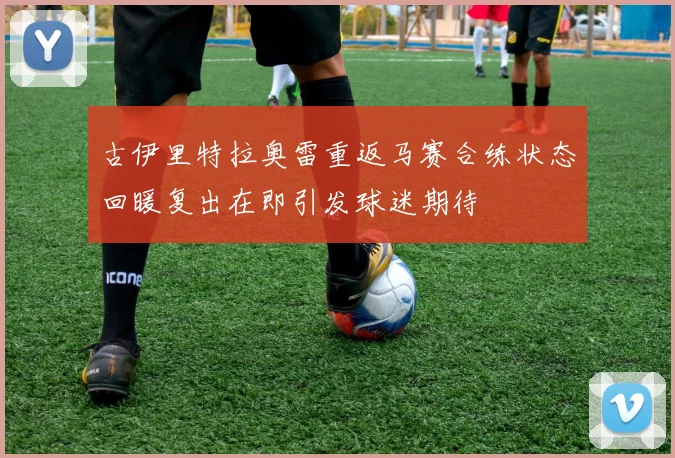 古伊里特拉奥雷重返马赛合练状态回暖复出在即引发球迷期待