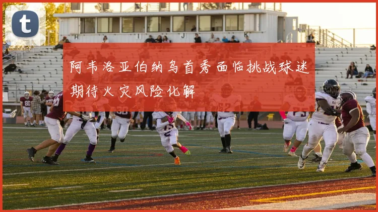 阿韦洛亚伯纳乌首秀面临挑战球迷期待火灾风险化解