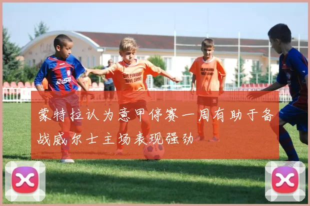 蒙特拉认为意甲停赛一周有助于备战威尔士主场表现强劲