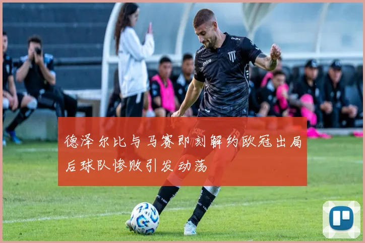 德泽尔比与马赛即刻解约欧冠出局后球队惨败引发动荡
